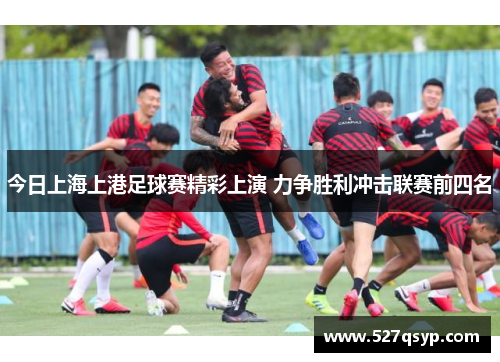 今日上海上港足球赛精彩上演 力争胜利冲击联赛前四名